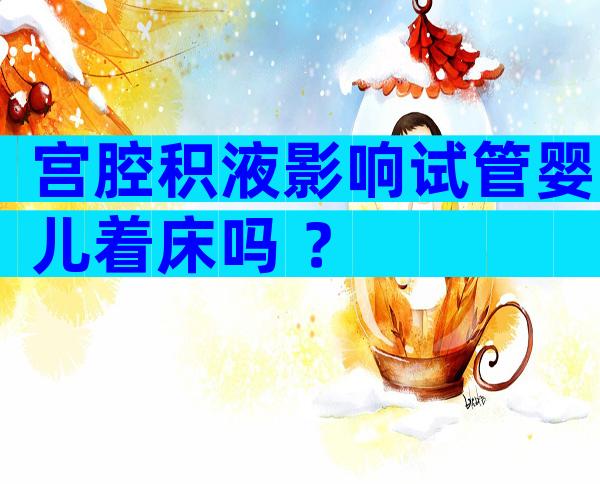 宫腔积液影响试管婴儿着床吗 ？